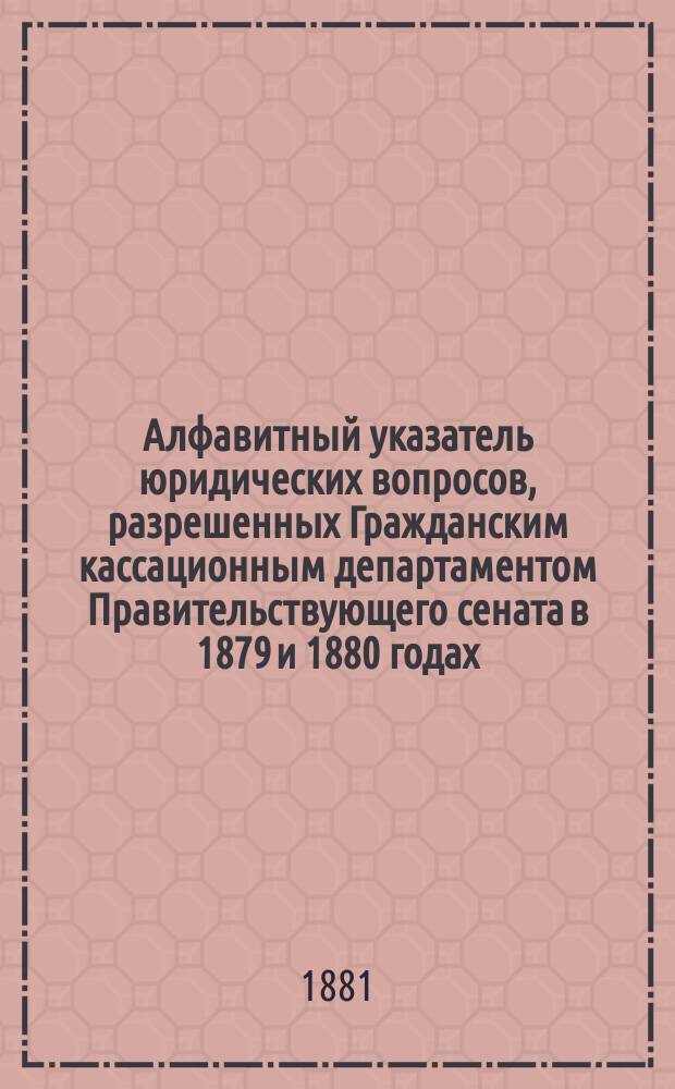 Алфавитный указатель юридических вопросов, разрешенных Гражданским кассационным департаментом Правительствующего сената в 1879 и 1880 годах