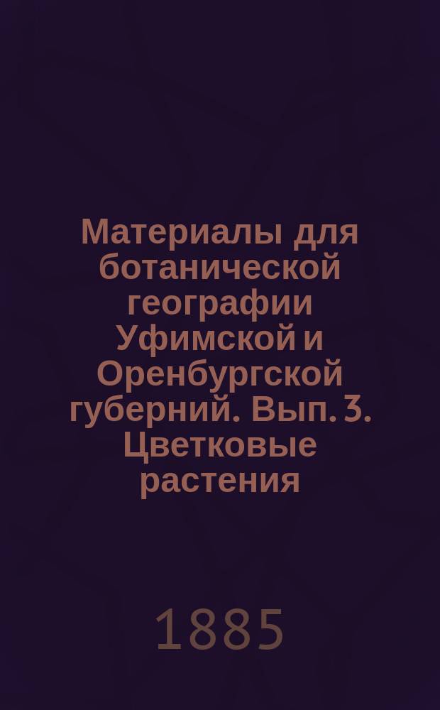 Материалы для ботанической географии Уфимской и Оренбургской губерний. [Вып. 3]. Цветковые растения : Цветковые растения