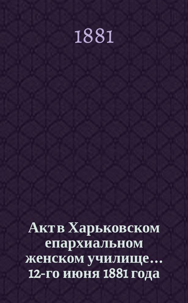 Акт в Харьковском епархиальном женском училище... ... 12-го июня 1881 года