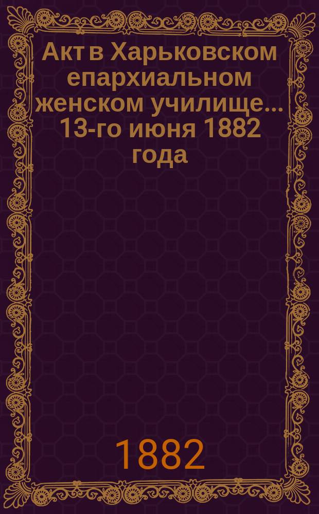 Акт в Харьковском епархиальном женском училище... ... 13-го июня 1882 года