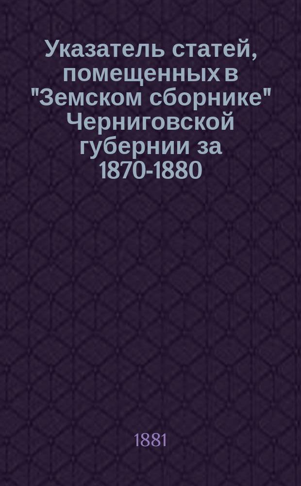 Указатель статей, помещенных в "Земском сборнике" Черниговской губернии за 1870-1880 : (Сост. по поруч. Черниг. губ. зем. управы А.И. Холмский)