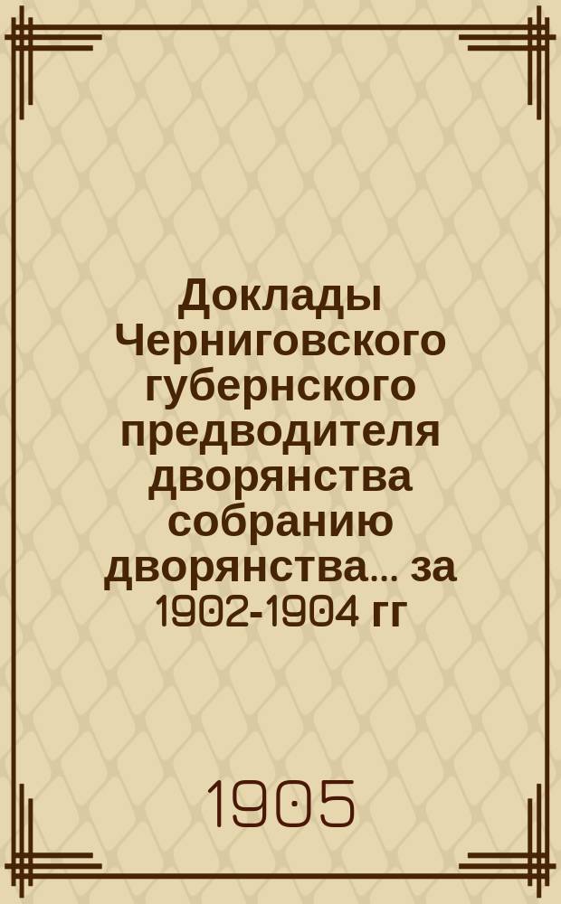 Доклады Черниговского губернского предводителя дворянства собранию дворянства... ... [за 1902-1904 гг.]