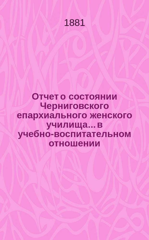 Отчет о состоянии Черниговского епархиального женского училища... в учебно-воспитательном отношении. ... за 1880/81 учебный год