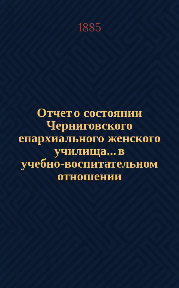 Отчет о состоянии Черниговского епархиального женского училища... в учебно-воспитательном отношении. ... за 1884-5 учебный год