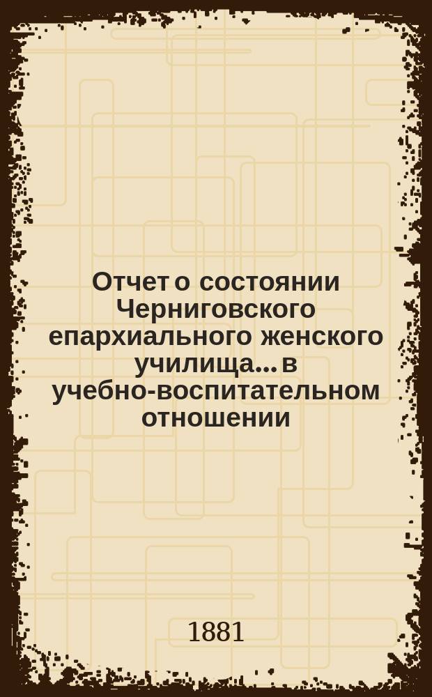 Отчет о состоянии Черниговского епархиального женского училища... в учебно-воспитательном отношении. ... за 1888/89 г.