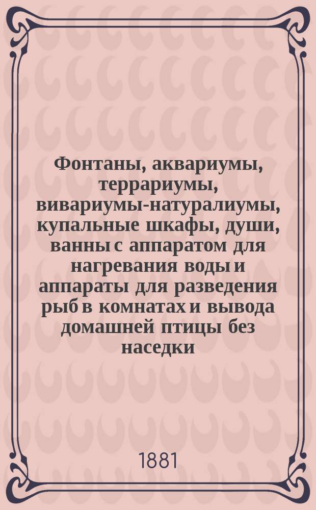 Фонтаны, аквариумы, террариумы, вивариумы-натуралиумы, купальные шкафы, души, ванны с аппаратом для нагревания воды и аппараты для разведения рыб в комнатах и вывода домашней птицы без наседки, золотые и разные другие редкостные рыбки, саламандры, лягушки, маленькие змеи, черепахи и проч. и проч. : Изделия Густава Шмидт : Описание этих предметов, их назначение, устройство и уход