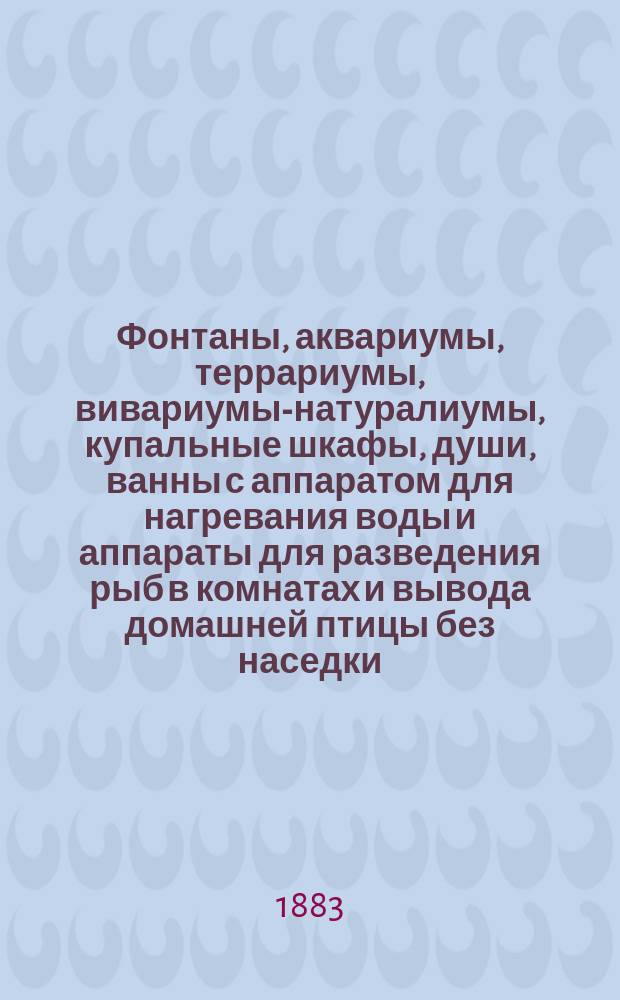 Фонтаны, аквариумы, террариумы, вивариумы-натуралиумы, купальные шкафы, души, ванны с аппаратом для нагревания воды и аппараты для разведения рыб в комнатах и вывода домашней птицы без наседки, золотые и разные другие редкостные рыбки, саламандры, лягушки, маленькие змеи, черепахи и проч. и проч. : Изделия Густава Шмидт : Описание этих предметов, их назначение, устройство и уход