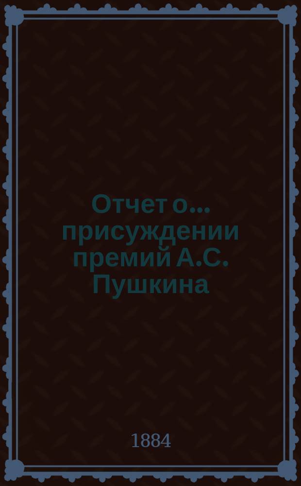 Отчет о... присуждении премий А.С. Пушкина : [Чит. в публичном заседании Имп. Акад. наук] [С рец. сочинений]. [... о втором] в 1884 году. [19 октября]