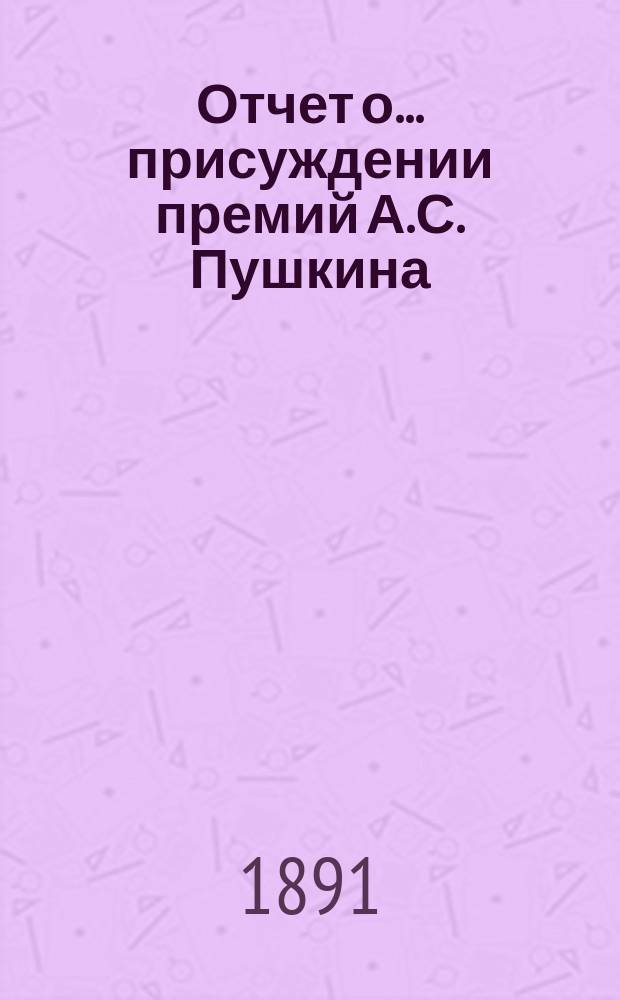Отчет о... присуждении премий А.С. Пушкина : [Чит. в публичном заседании Имп. Акад. наук] [С рец. сочинений]. шестое... [19 октября 1890 года]