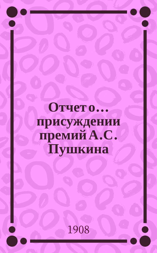 Отчет о... присуждении премий А.С. Пушкина : [Чит. в публичном заседании Имп. Акад. наук] [С рец. сочинений]. семнадцатое... 1907 года [19 октября]