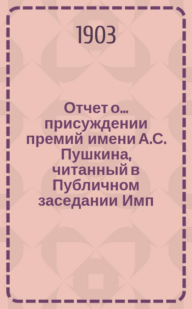 Отчет о... присуждении премий имени А.С. Пушкина, [читанный в Публичном заседании Имп. Академии наук...]. о пятнадцатом... 19 октября 1903 года