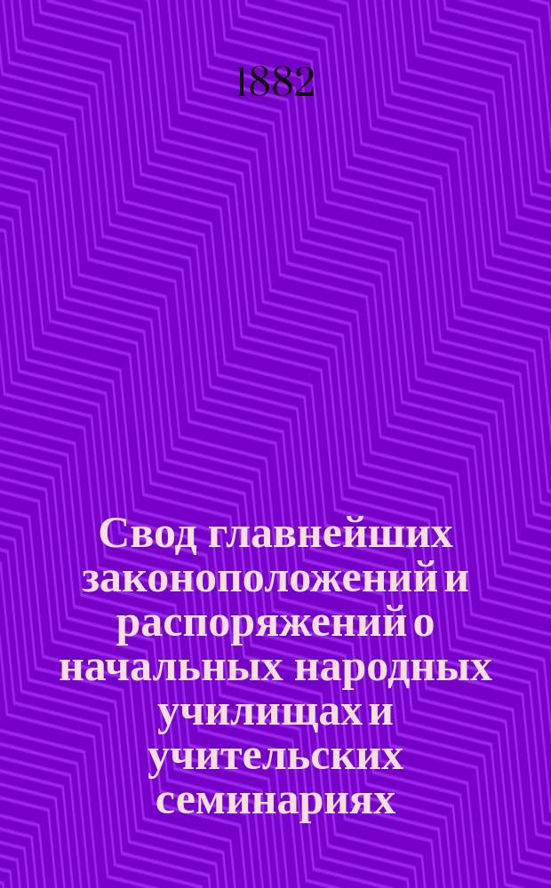 Свод главнейших законоположений и распоряжений о начальных народных училищах и учительских семинариях : По Полн. собр. законов по Собр. узаконений и распоряжений правительства и на основании дел М-ва нар. прос. и др. ведомств