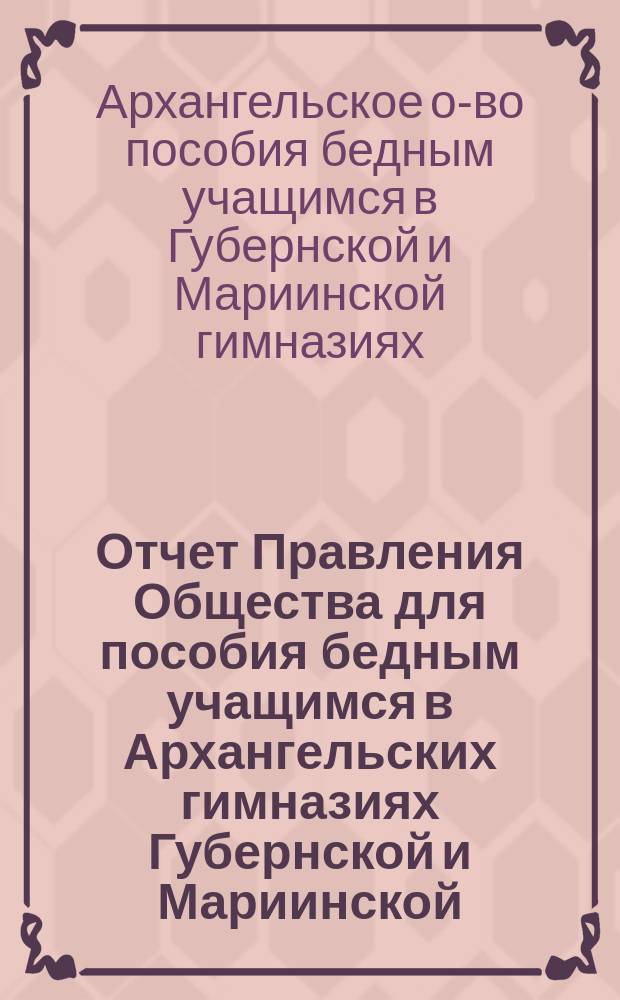 Отчет Правления Общества для пособия бедным учащимся в Архангельских гимназиях Губернской и Мариинской...