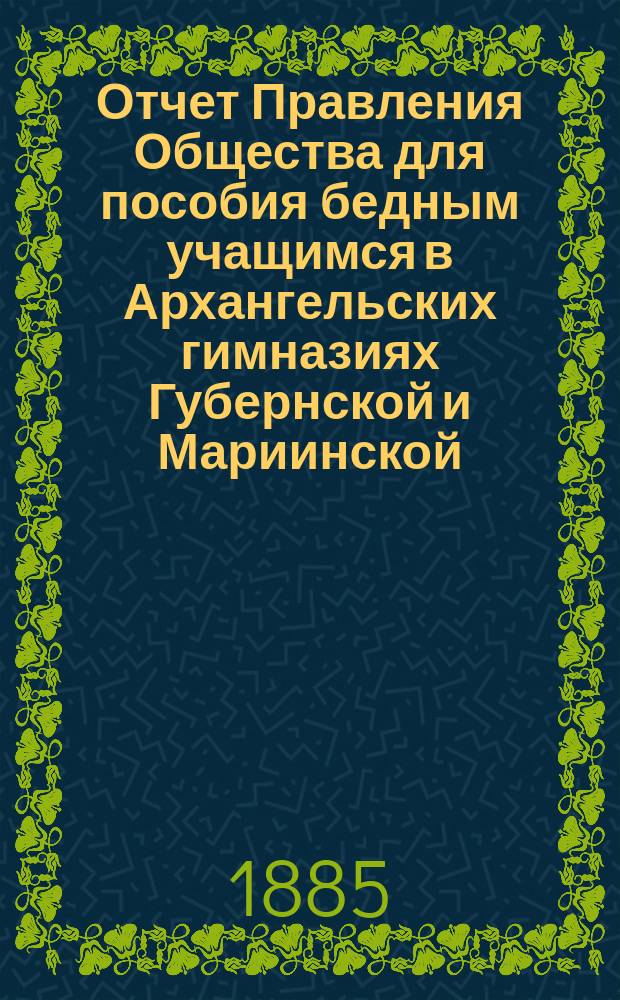 Отчет Правления Общества для пособия бедным учащимся в Архангельских гимназиях Губернской и Мариинской... ... за 1884/5 год