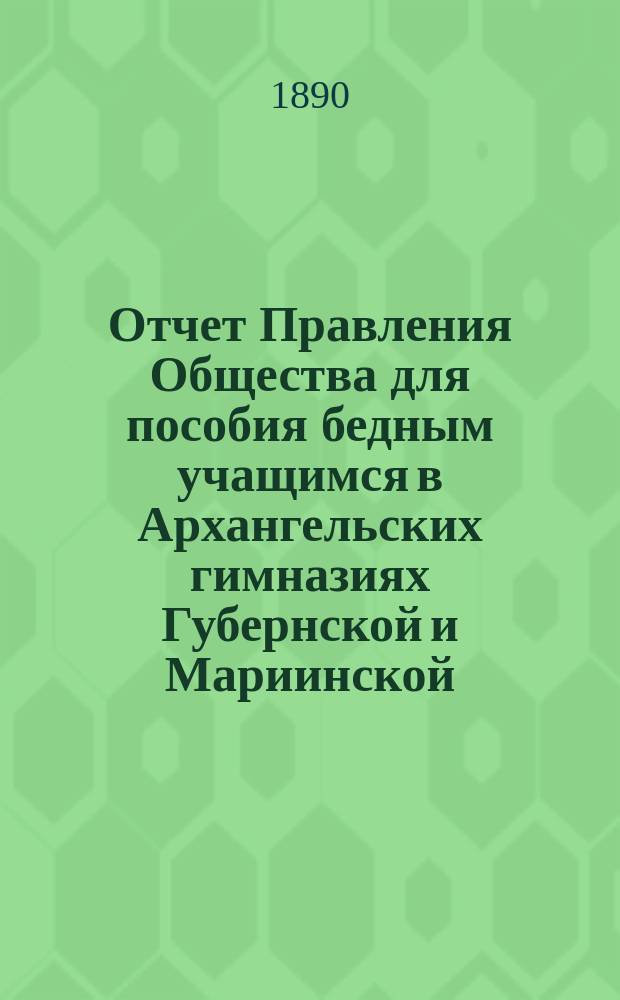 Отчет Правления Общества для пособия бедным учащимся в Архангельских гимназиях Губернской и Мариинской... ... за 1889/90 год