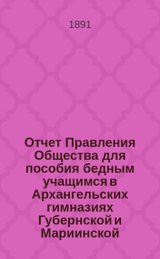 Отчет Правления Общества для пособия бедным учащимся в Архангельских гимназиях Губернской и Мариинской... ... за 1890/91 год
