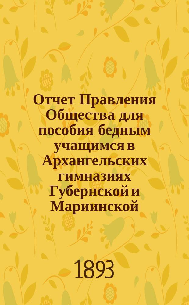 Отчет Правления Общества для пособия бедным учащимся в Архангельских гимназиях Губернской и Мариинской... ... за 1892/93 год