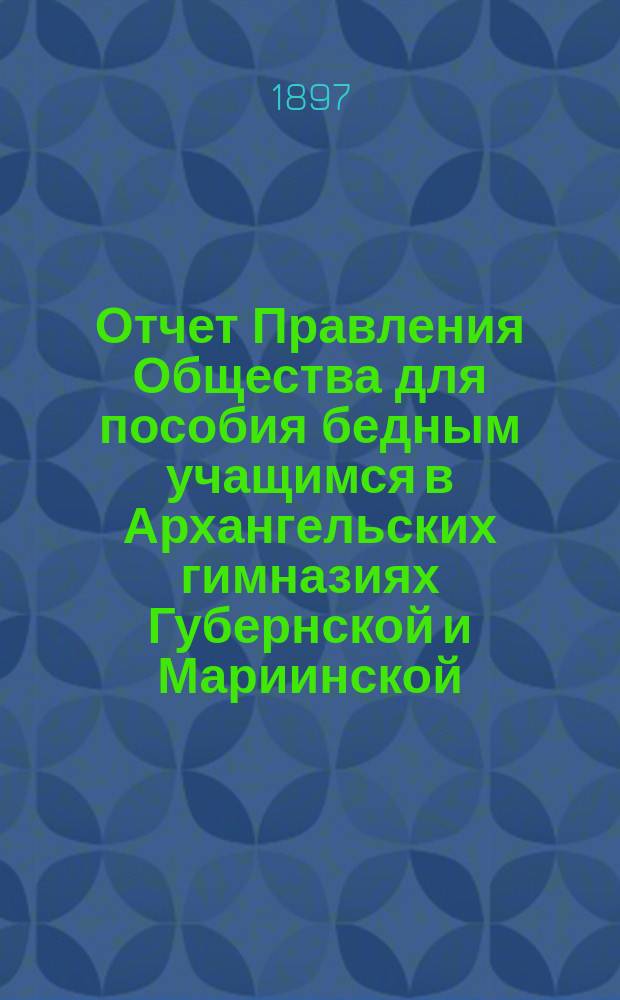 Отчет Правления Общества для пособия бедным учащимся в Архангельских гимназиях Губернской и Мариинской... ... за 1896 год