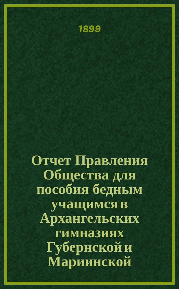 Отчет Правления Общества для пособия бедным учащимся в Архангельских гимназиях Губернской и Мариинской... ... за 1898