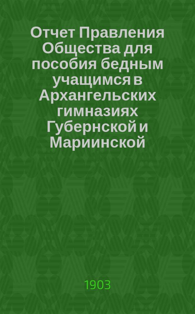 Отчет Правления Общества для пособия бедным учащимся в Архангельских гимназиях Губернской и Мариинской... ... за 1902