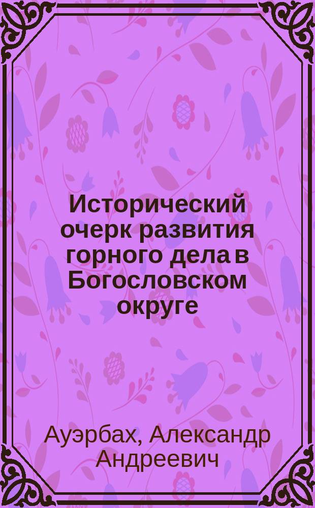 Исторический очерк развития горного дела в Богословском округе : Докл. горн. инж. А.А. Ауэрбаха, сдел. в Имп. Рус. техн. о-ве, 10 апр. 1882 г