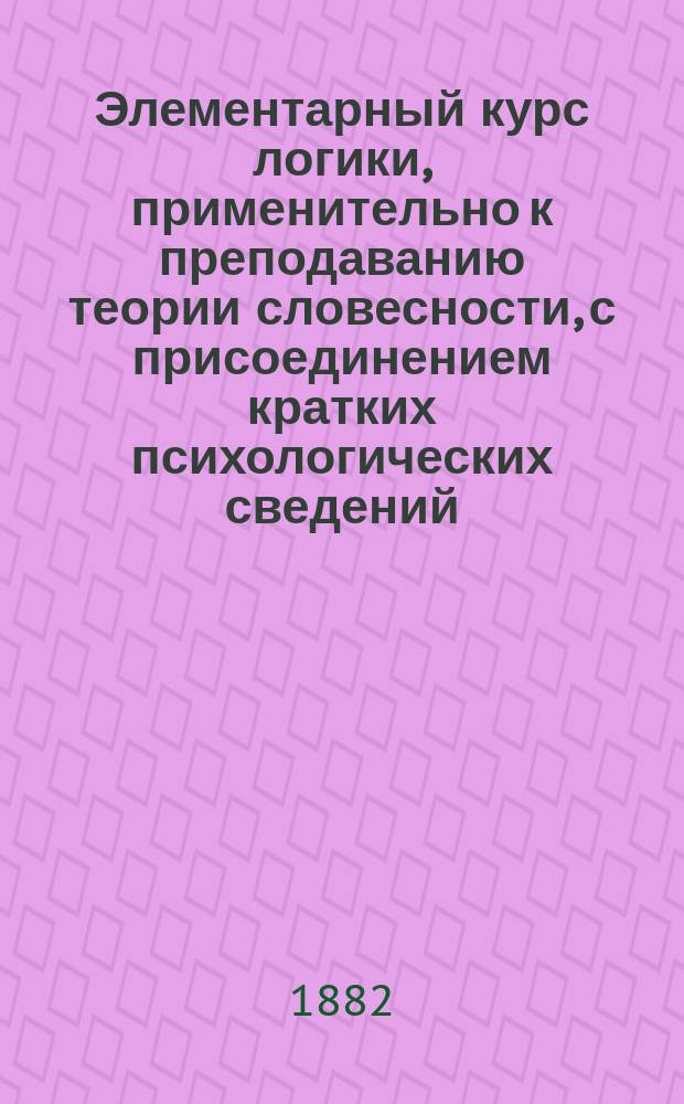 Элементарный курс логики, применительно к преподаванию теории словесности, с присоединением кратких психологических сведений, составленный Н. Баталиным, преподавателем Московской 6-й гимназии : С вопросами для повторения, задачами и примерами для логич. разборов, взятыми из курса рус. словесности