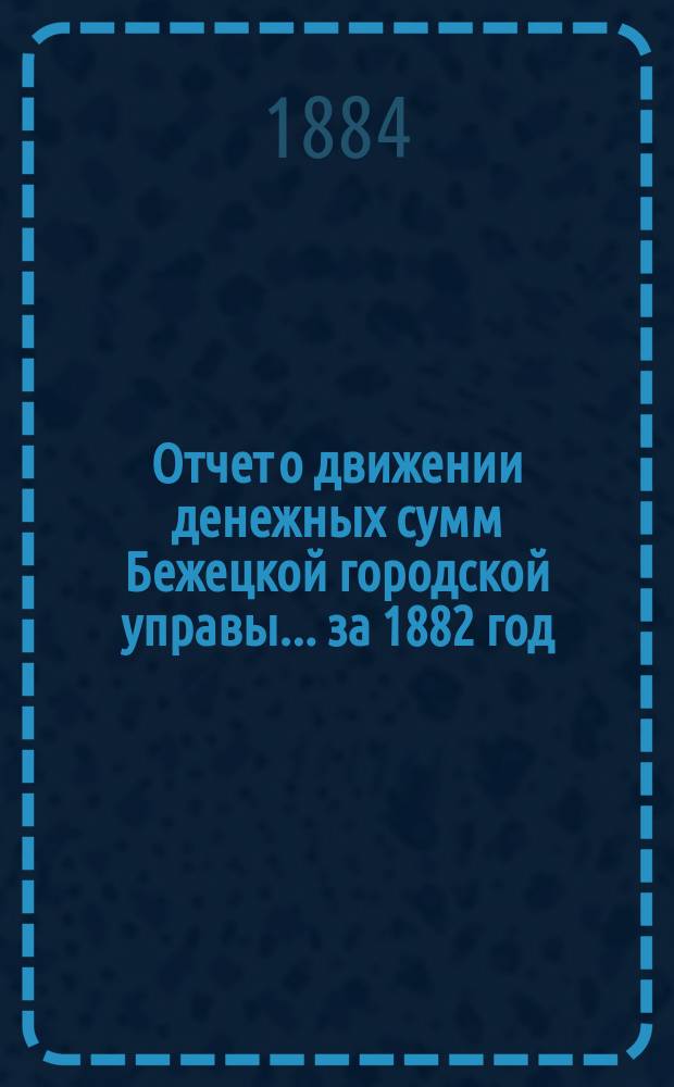 Отчет о движении денежных сумм Бежецкой городской управы... за 1882 год