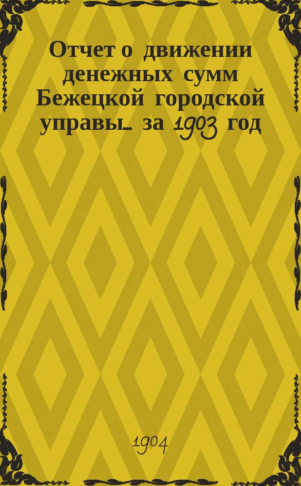 Отчет о движении денежных сумм Бежецкой городской управы... за 1903 год