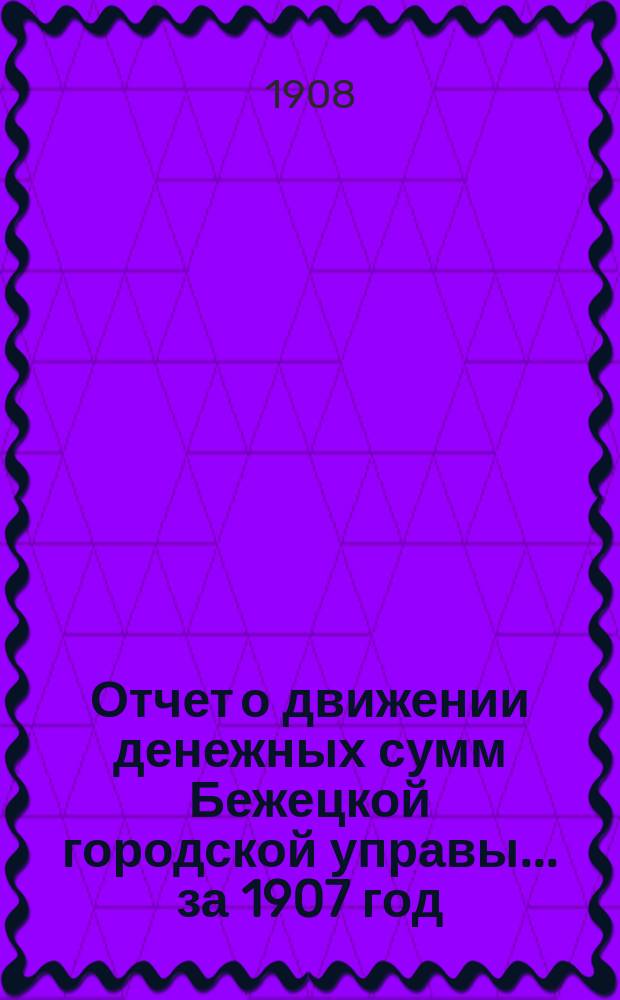 Отчет о движении денежных сумм Бежецкой городской управы... за 1907 год