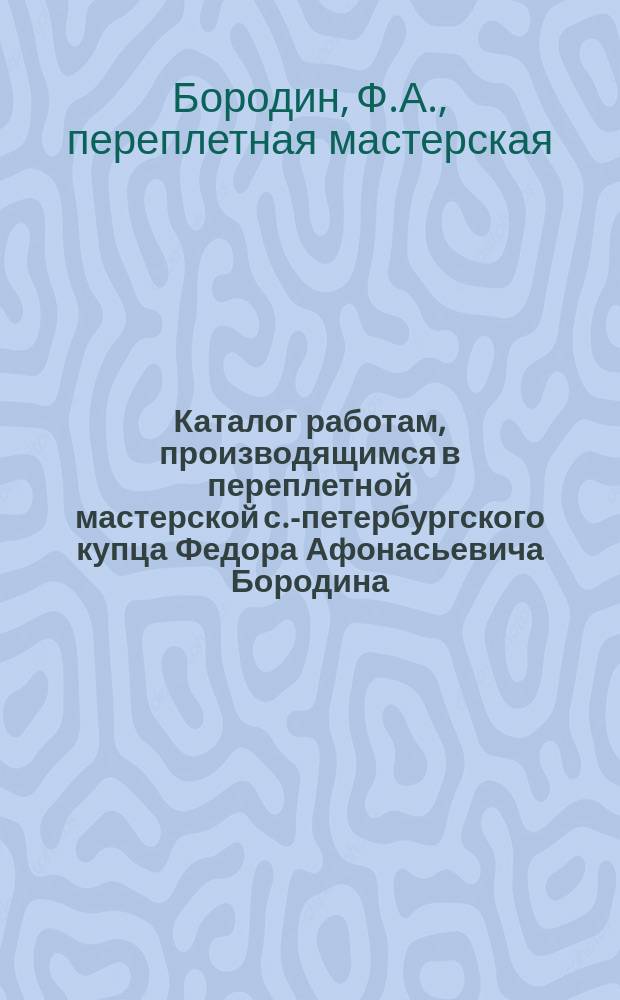 Каталог работам, производящимся в переплетной мастерской с.-петербургского купца Федора Афонасьевича Бородина