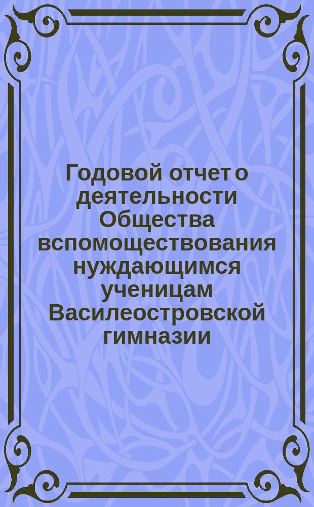 Годовой отчет о деятельности Общества вспомоществования нуждающимся ученицам Василеостровской гимназии... ... с 4-го ноября 1881 г. по 1-е января 1883 года