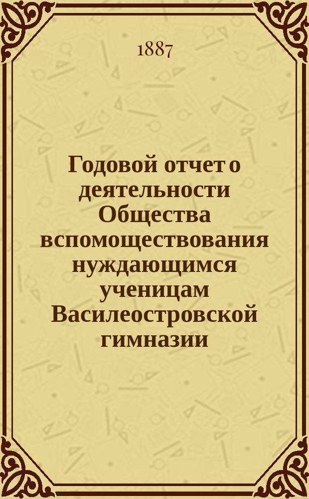 Годовой отчет о деятельности Общества вспомоществования нуждающимся ученицам Василеостровской гимназии... ... 1887 год