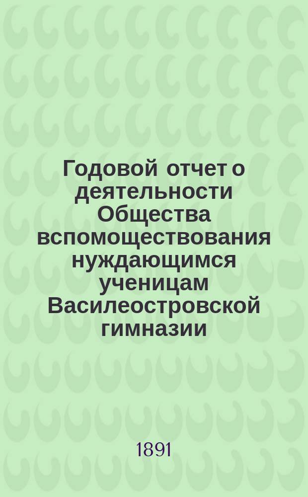 Годовой отчет о деятельности Общества вспомоществования нуждающимся ученицам Василеостровской гимназии... ... 1890 г.