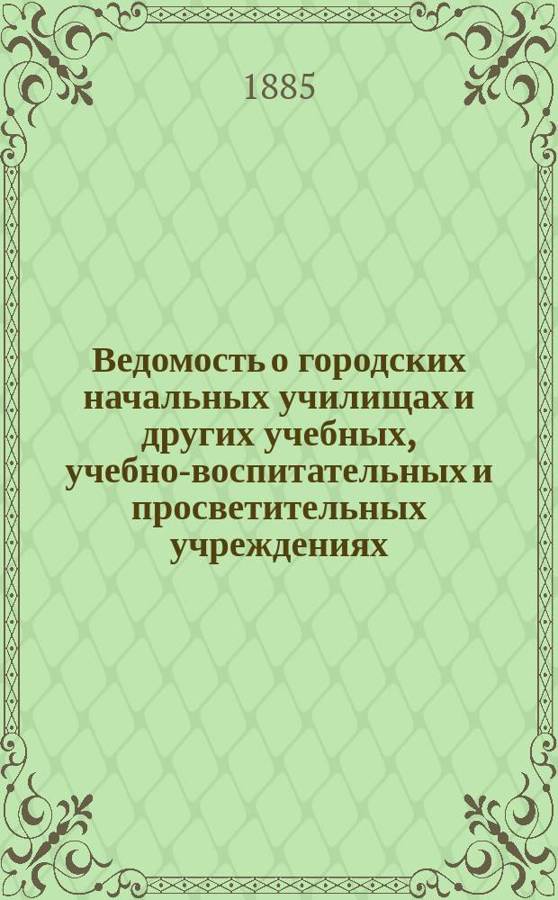 Ведомость о городских начальных училищах и других учебных, учебно-воспитательных и просветительных учреждениях.. : С прил. сведений о нач. уч-щах и веч.-воскрес. классах, состоящих в ведении Моск. гор. училищ. совета. к 1-му января 1885 года