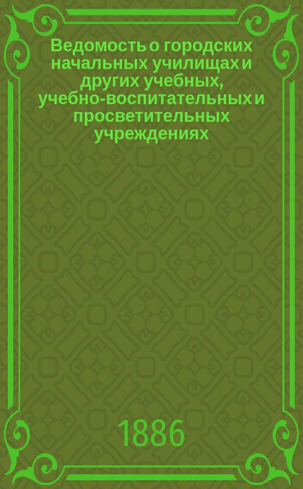 Ведомость о городских начальных училищах и других учебных, учебно-воспитательных и просветительных учреждениях.. : С прил. сведений о нач. уч-щах и веч.-воскрес. классах, состоящих в ведении Моск. гор. училищ. совета. к 1-му января 1886 года