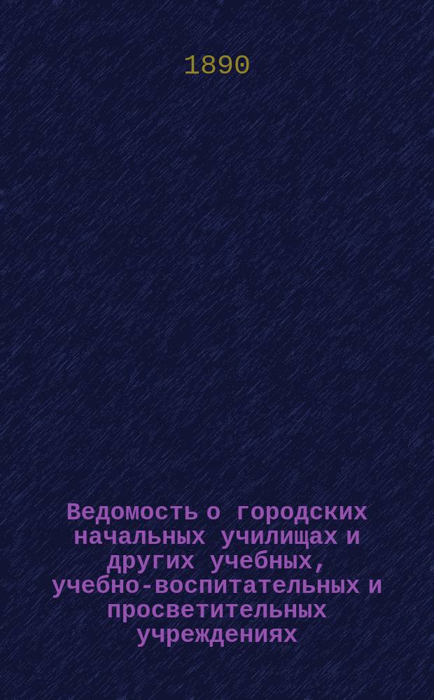 Ведомость о городских начальных училищах и других учебных, учебно-воспитательных и просветительных учреждениях.. : С прил. сведений о нач. уч-щах и веч.-воскрес. классах, состоящих в ведении Моск. гор. училищ. совета. к 1-му января 1890 года