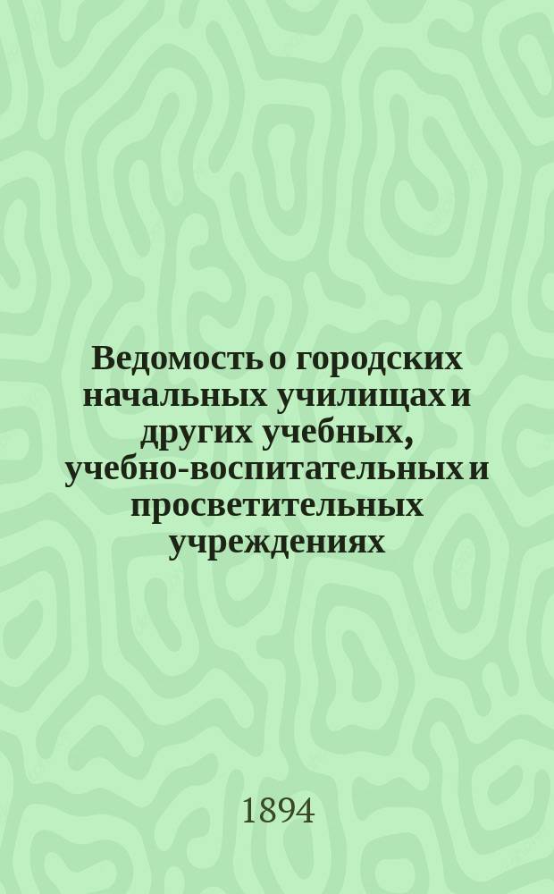 Ведомость о городских начальных училищах и других учебных, учебно-воспитательных и просветительных учреждениях.. : С прил. сведений о нач. уч-щах и веч.-воскрес. классах, состоящих в ведении Моск. гор. училищ. совета. к 1-му января 1894 года