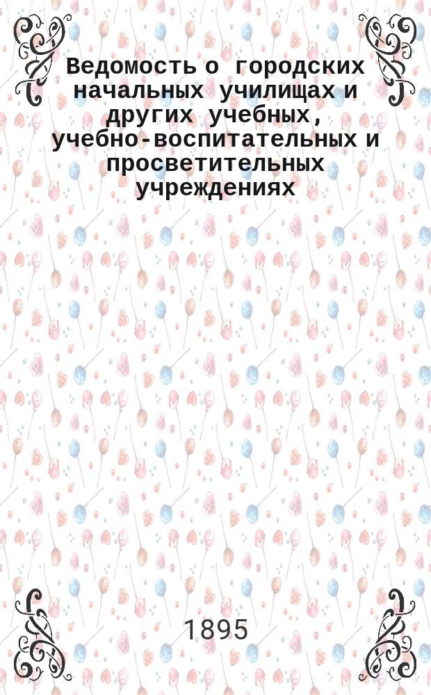 Ведомость о городских начальных училищах и других учебных, учебно-воспитательных и просветительных учреждениях.. : С прил. сведений о нач. уч-щах и веч.-воскрес. классах, состоящих в ведении Моск. гор. училищ. совета. к 1-му января 1895 года