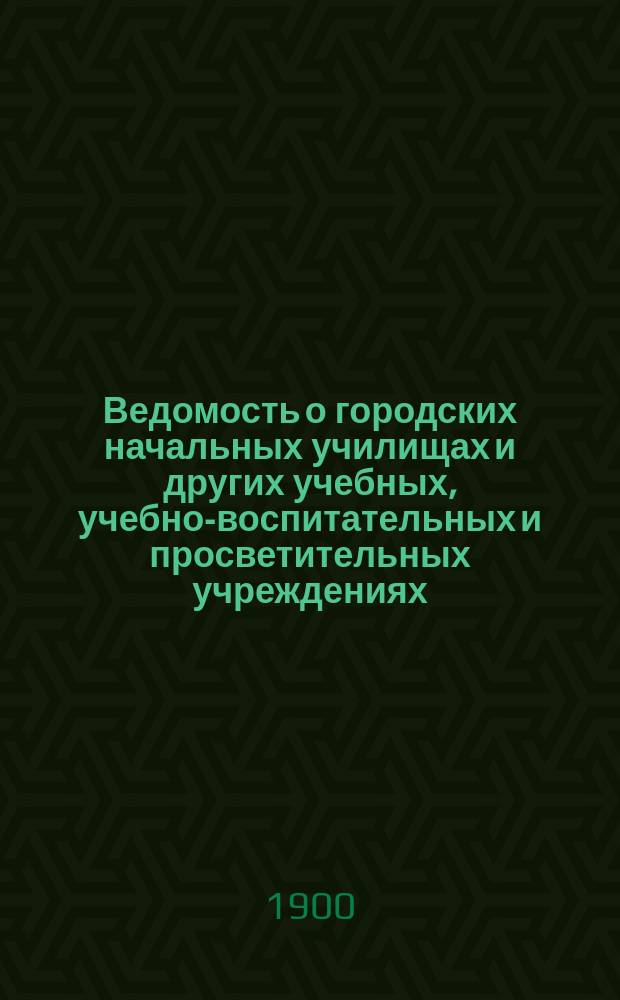 Ведомость о городских начальных училищах и других учебных, учебно-воспитательных и просветительных учреждениях.. : С прил. сведений о нач. уч-щах и веч.-воскрес. классах, состоящих в ведении Моск. гор. училищ. совета. к 1-му января 1900 года