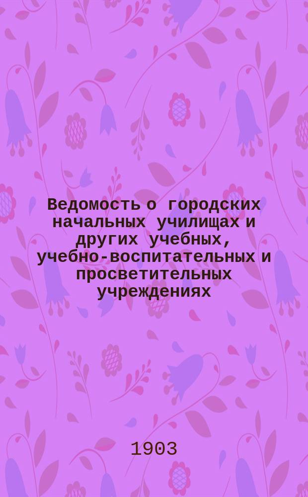 Ведомость о городских начальных училищах и других учебных, учебно-воспитательных и просветительных учреждениях.. : С прил. сведений о нач. уч-щах и веч.-воскрес. классах, состоящих в ведении Моск. гор. училищ. совета. к 1-му января 1903 года