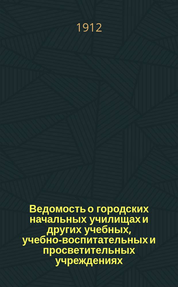 Ведомость о городских начальных училищах и других учебных, учебно-воспитательных и просветительных учреждениях.. : С прил. сведений о нач. уч-щах и веч.-воскрес. классах, состоящих в ведении Моск. гор. училищ. совета. на 1 января 1912 года