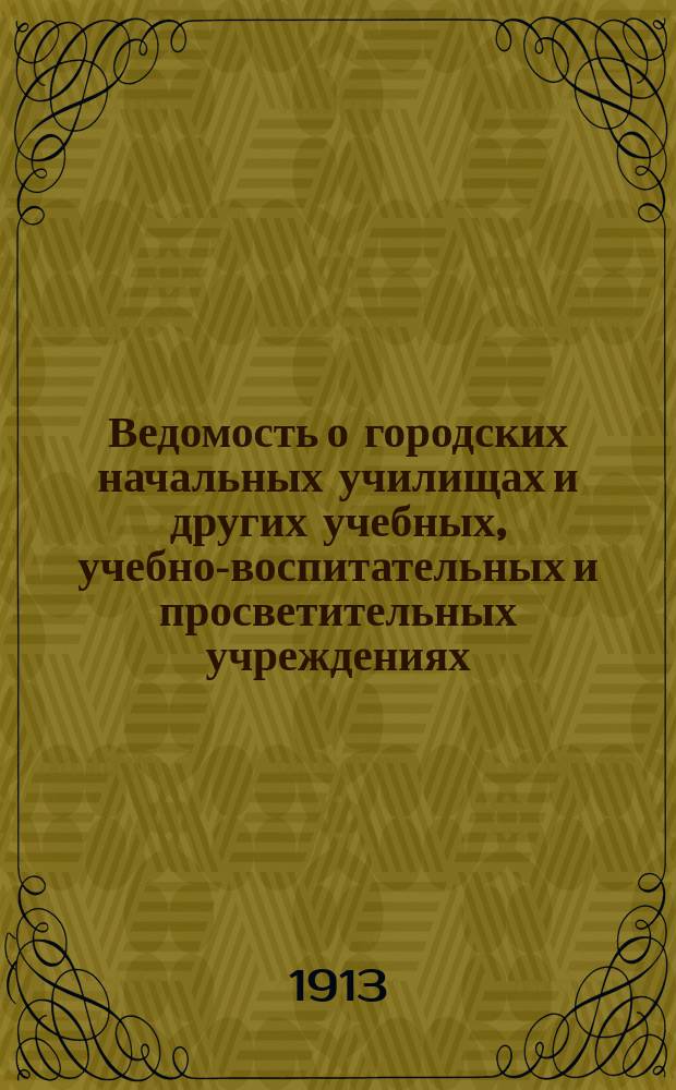 Ведомость о городских начальных училищах и других учебных, учебно-воспитательных и просветительных учреждениях.. : С прил. сведений о нач. уч-щах и веч.-воскрес. классах, состоящих в ведении Моск. гор. училищ. совета. на 1 января 1913 года