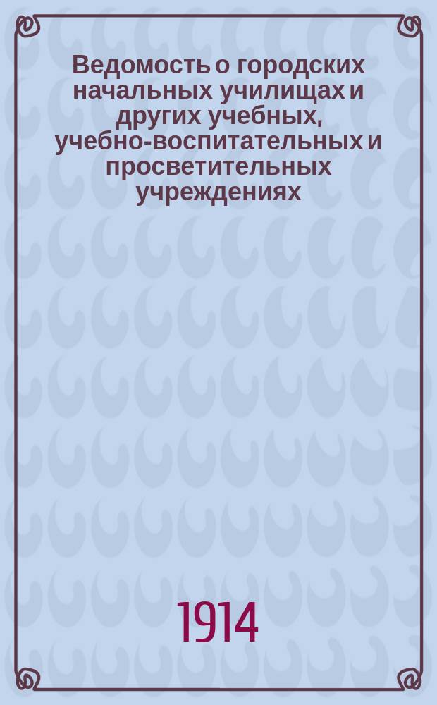 Ведомость о городских начальных училищах и других учебных, учебно-воспитательных и просветительных учреждениях.. : С прил. сведений о нач. уч-щах и веч.-воскрес. классах, состоящих в ведении Моск. гор. училищ. совета. на 1 января 1914 года