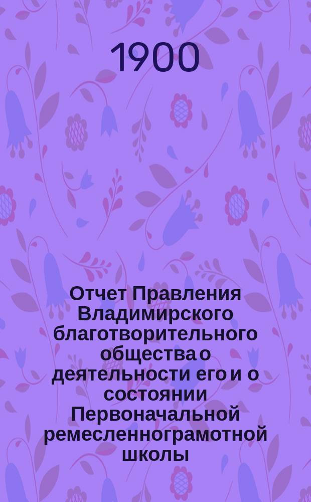 Отчет Правления Владимирского благотворительного общества о деятельности его и о состоянии Первоначальной ремесленнограмотной школы... за 1899 год