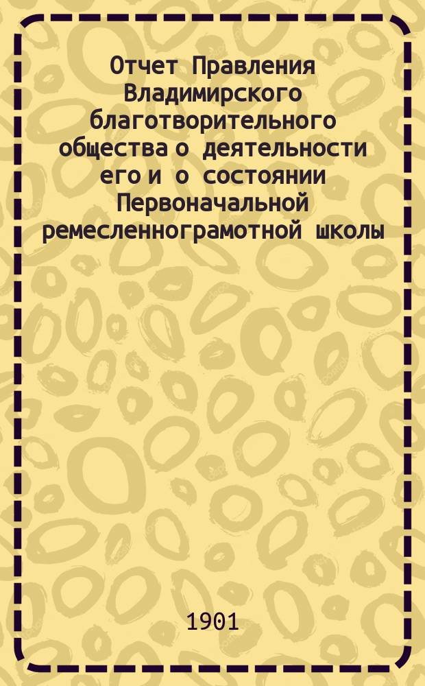 Отчет Правления Владимирского благотворительного общества о деятельности его и о состоянии Первоначальной ремесленнограмотной школы... за 1900