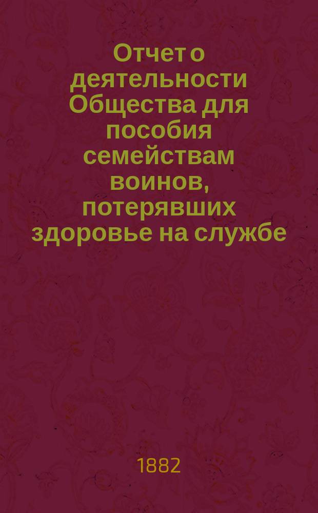 Отчет о деятельности Общества для пособия семействам воинов, потерявших здоровье на службе... ... за первый год существования своего с 1 февраля 1881 года по 1 января 1882 года