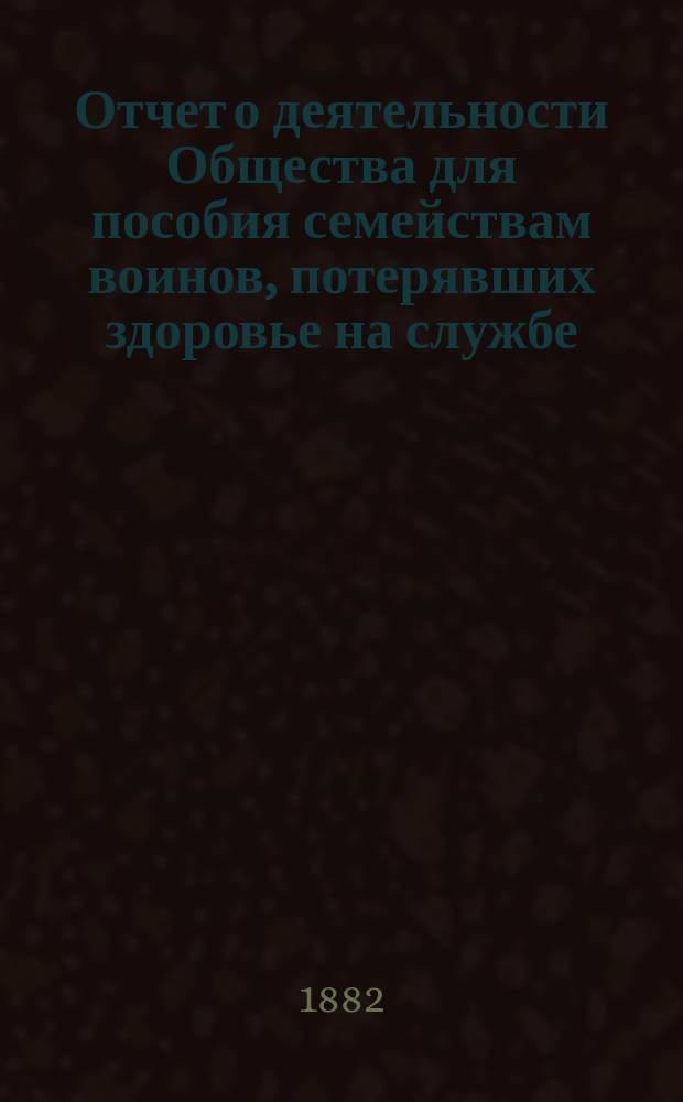 Отчет о деятельности Общества для пособия семействам воинов, потерявших здоровье на службе... ... за 1883 г.