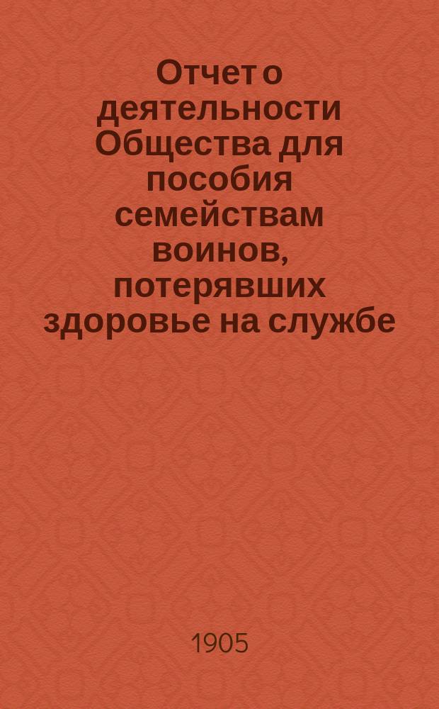 Отчет о деятельности Общества для пособия семействам воинов, потерявших здоровье на службе... ... за 1904 год
