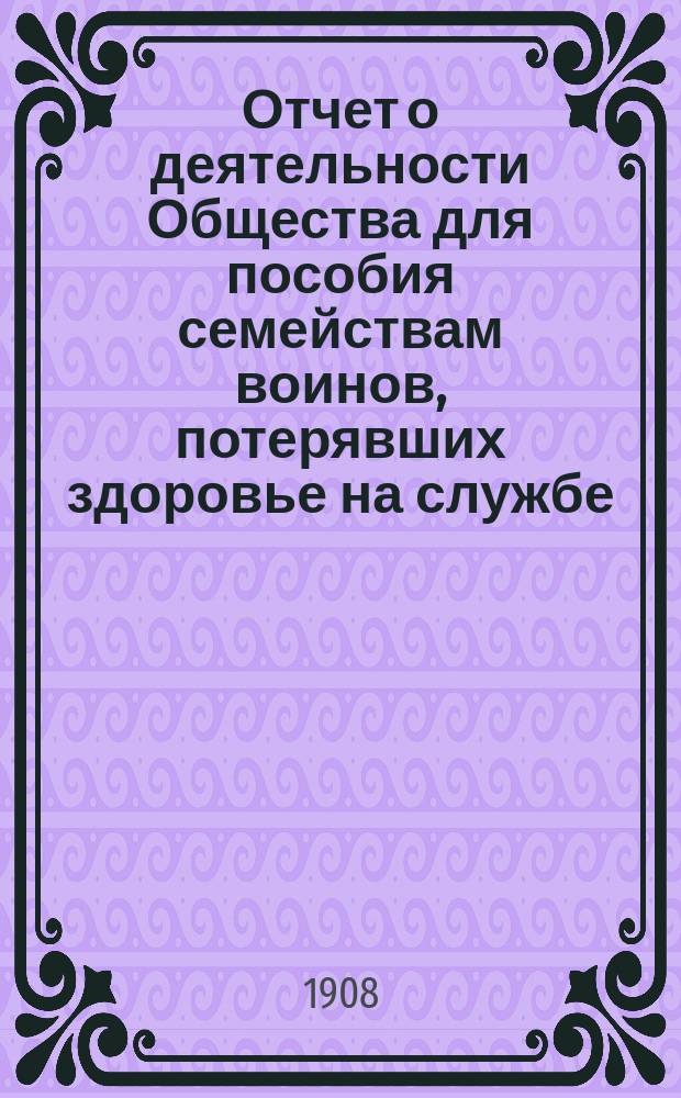 Отчет о деятельности Общества для пособия семействам воинов, потерявших здоровье на службе... ... за 1907 год