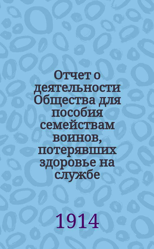 Отчет о деятельности Общества для пособия семействам воинов, потерявших здоровье на службе... ... за 1913 год